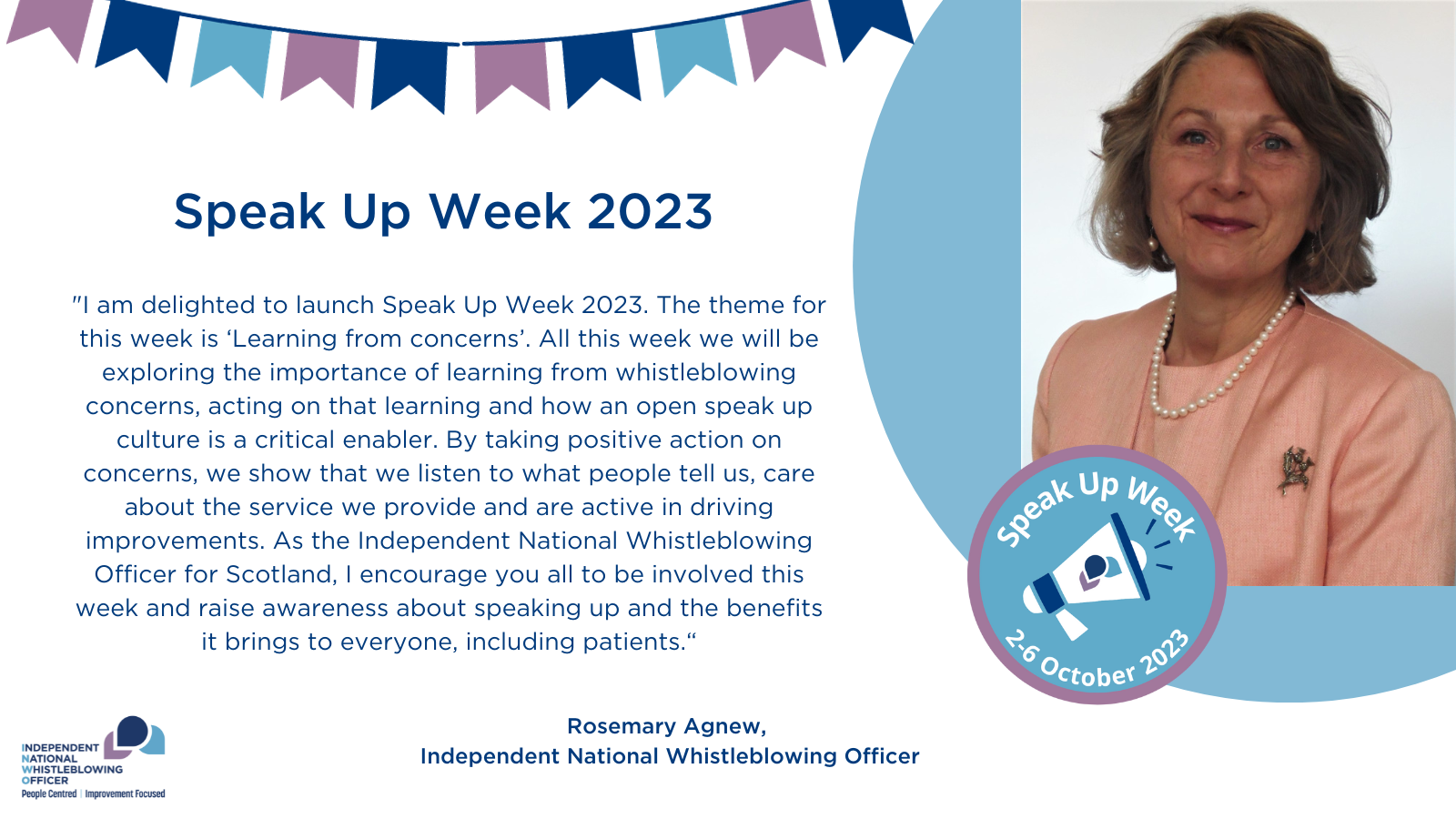 A statement from the INWO, Rosemary Agnew: "I am delighted to launch Speak Up Week 2023. The theme for this week is ‘Learning from concerns’ All this week we will be exploring the importance of learning from whistleblowing concerns, acting on that learning and how an open speak up culture is a critical enabler. By taking positive action on concerns, we show that we listen to what people tell us, care about the service we provide and are active in driving improvements. As the Independent National Whistleblowing Officer for Scotland, I encourage you all to be involved this week and raise awareness about speaking up and the benefits it brings to everyone, including patients."