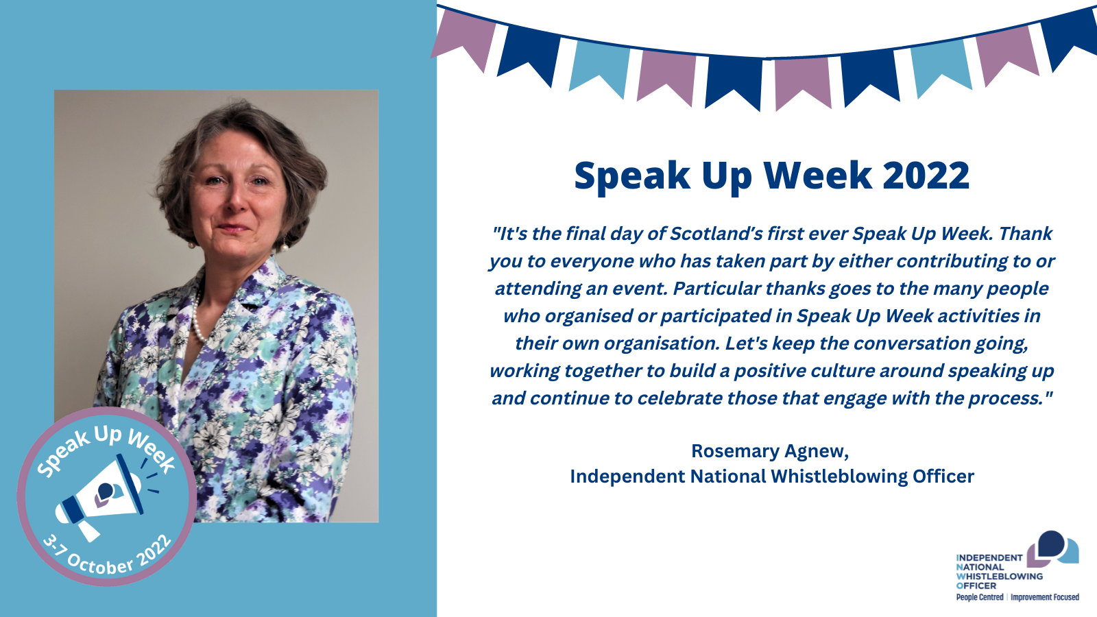 "It's the final day of Scotland’s first ever Speak Up Week. Thank you to everyone who has taken part by either contributing to or attending an event. Particular thanks goes to the many people who organised or participated in Speak Up Week activities in their own organisation. Let's keep the conversation going, working together to build a positive culture around speaking up and continue to celebrate those that engage with the process."