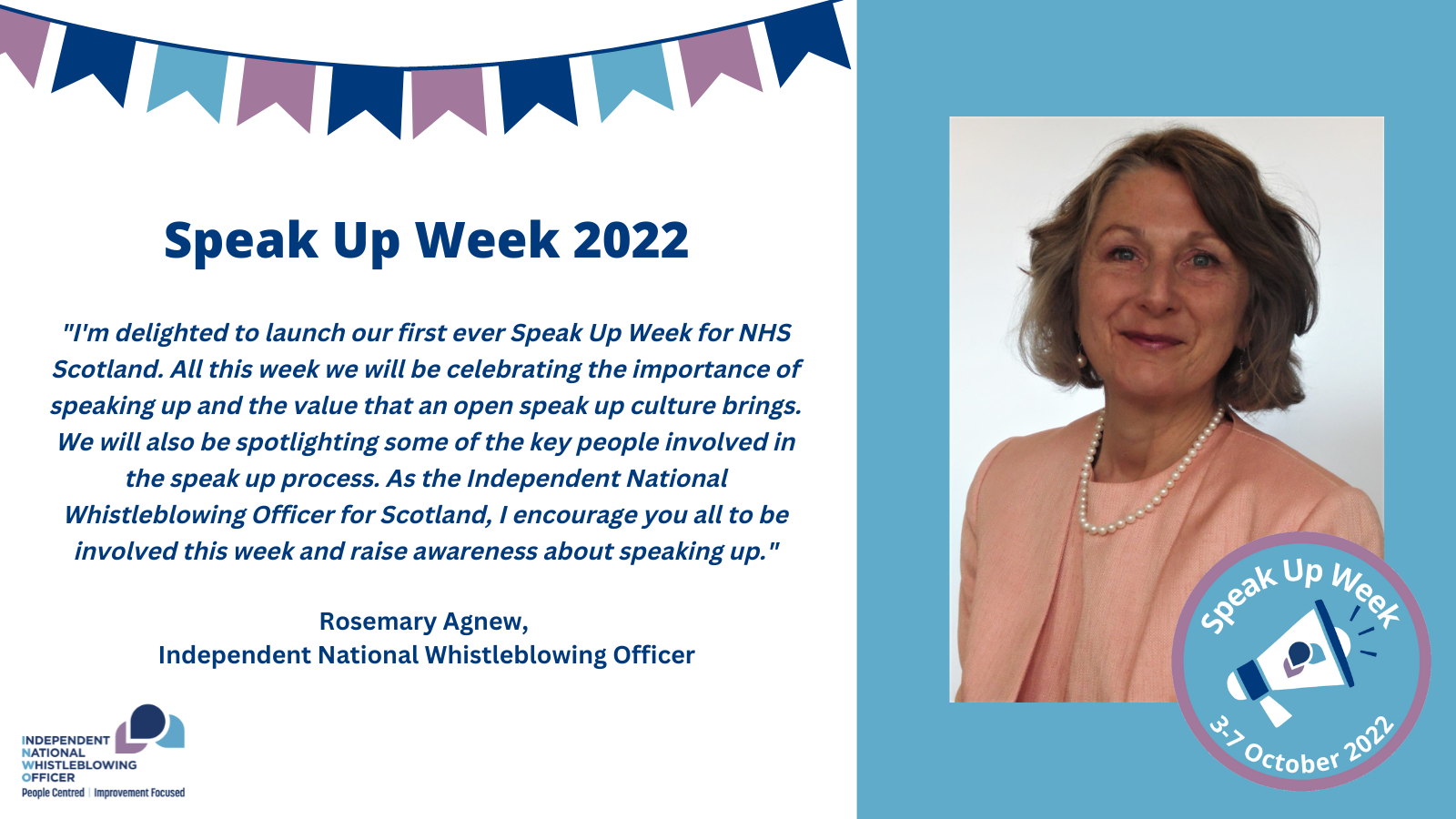 A picture of the INWO, Rosemary Agnew, with an accompanying quote:"I'm delighted to launch our first ever Speak Up Week for NHS Scotland. All this week we will be celebrating the importance of speaking up and the value that an open speak up culture brings. We will also be spotlighting some of the key people involved in the speak up process. As the Independent National Whistleblowing Officer for Scotland, I encourage you all to be involved this week and raise awareness about speaking up."