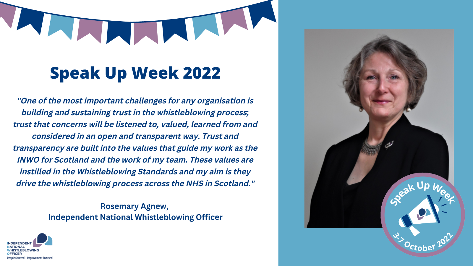 A quote from the INWO, Rosemary Agnew: "One of the most important challenges for any organisation is building and sustaining trust in the whistleblowing process; trust that concerns will be listened to, valued, learned from and considered in an open and transparent way. Trust and transparency are built into the values that guide my work as the INWO for Scotland and the work of my team. These values are instilled in the Whistleblowing Standards and my aim is they drive the whistleblowing process across the NHS in Scotland."